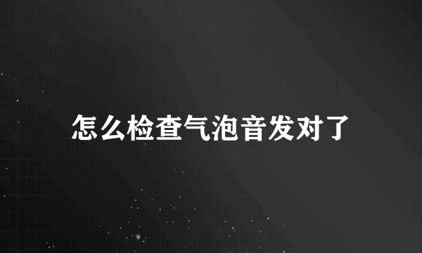 怎么检查气泡音发对了