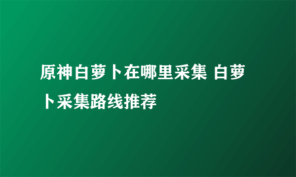 原神白萝卜在哪里采集 白萝卜采集路线推荐