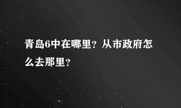 青岛6中在哪里？从市政府怎么去那里？