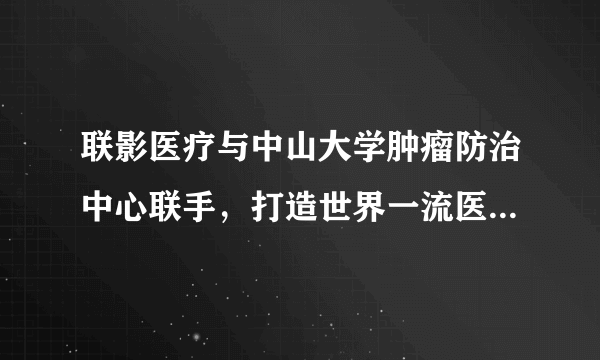 联影医疗与中山大学肿瘤防治中心联手，打造世界一流医疗装备创新中心