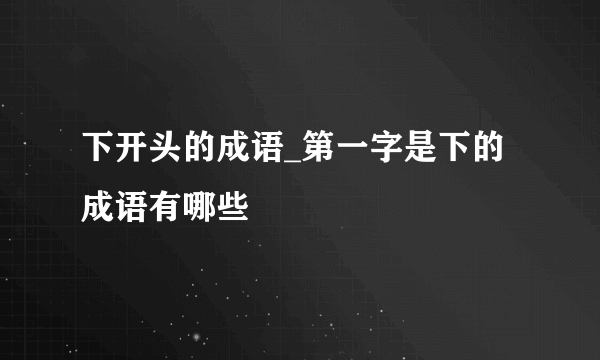 下开头的成语_第一字是下的成语有哪些