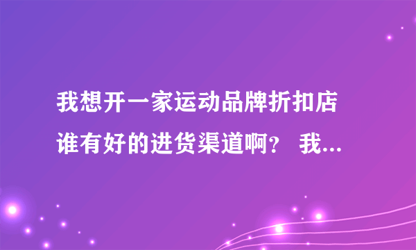 我想开一家运动品牌折扣店 谁有好的进货渠道啊？ 我要的是正品。 如：安踏、李宁、阿迪·耐克·等。