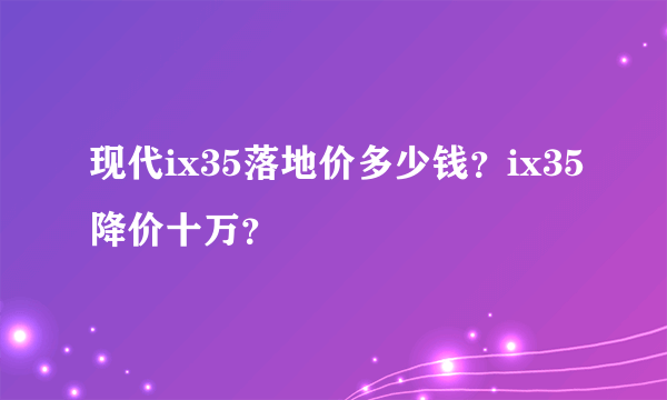 现代ix35落地价多少钱？ix35降价十万？