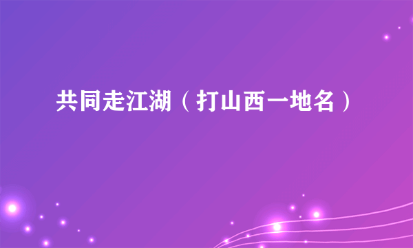 共同走江湖（打山西一地名）
