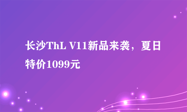 长沙ThL V11新品来袭，夏日特价1099元
