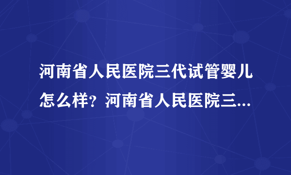 河南省人民医院三代试管婴儿怎么样？河南省人民医院三代试管婴儿挂哪个科室？