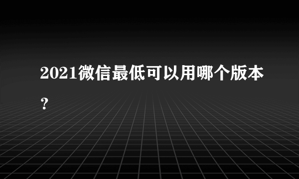 2021微信最低可以用哪个版本？
