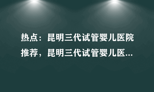 热点：昆明三代试管婴儿医院推荐，昆明三代试管婴儿医院哪家好