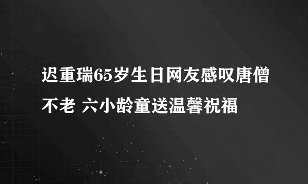 迟重瑞65岁生日网友感叹唐僧不老 六小龄童送温馨祝福