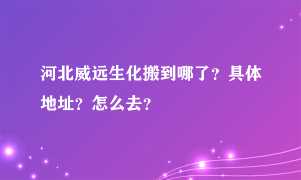 河北威远生化搬到哪了？具体地址？怎么去？
