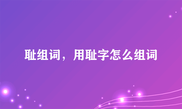 耻组词，用耻字怎么组词