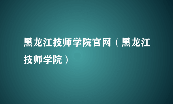 黑龙江技师学院官网（黑龙江技师学院）