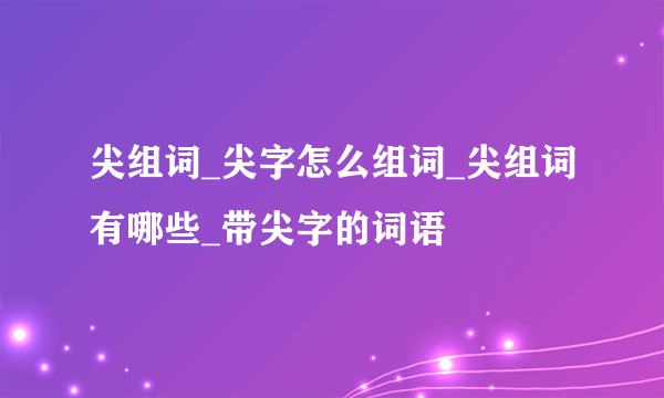 尖组词_尖字怎么组词_尖组词有哪些_带尖字的词语