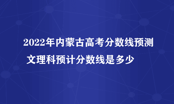 2022年内蒙古高考分数线预测 文理科预计分数线是多少
