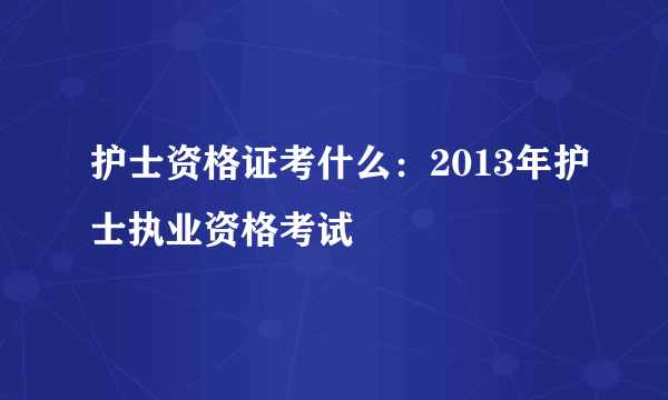 护士资格证考什么：2013年护士执业资格考试