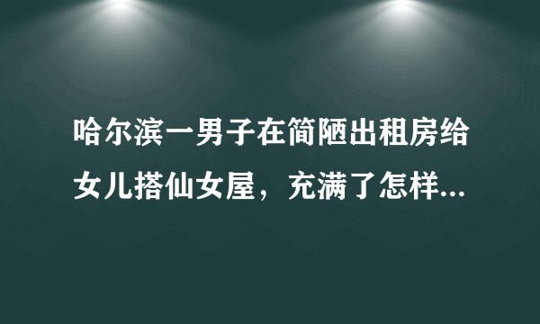 哈尔滨一男子在简陋出租房给女儿搭仙女屋，充满了怎样的爱意？