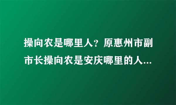 操向农是哪里人？原惠州市副市长操向农是安庆哪里的人？有人知道吗？