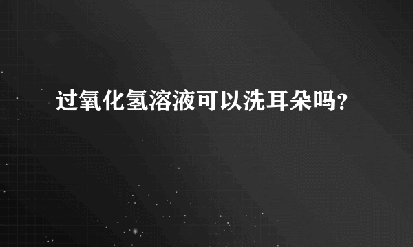 过氧化氢溶液可以洗耳朵吗？