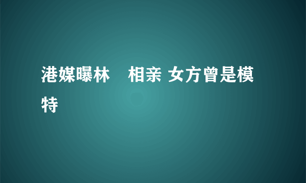 港媒曝林峯相亲 女方曾是模特