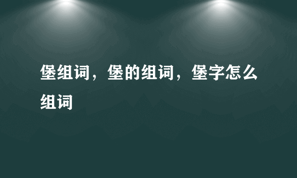 堡组词，堡的组词，堡字怎么组词