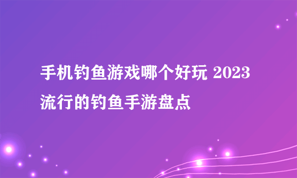 手机钓鱼游戏哪个好玩 2023流行的钓鱼手游盘点