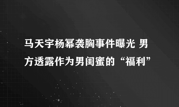 马天宇杨幂袭胸事件曝光 男方透露作为男闺蜜的“福利”