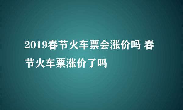 2019春节火车票会涨价吗 春节火车票涨价了吗