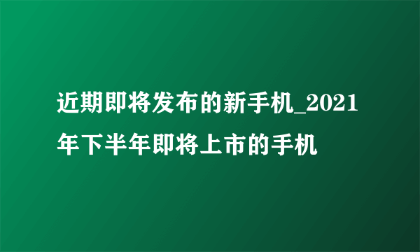 近期即将发布的新手机_2021年下半年即将上市的手机