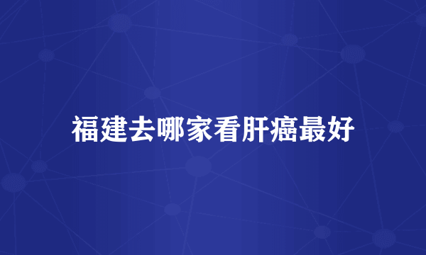 福建去哪家看肝癌最好