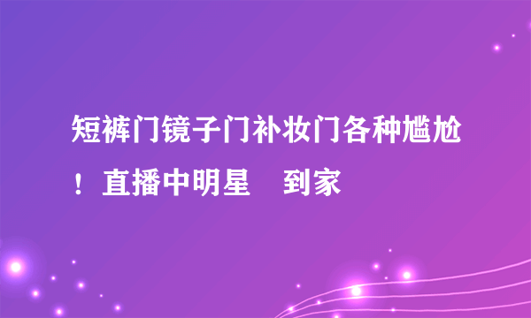 短裤门镜子门补妆门各种尴尬！直播中明星囧到家