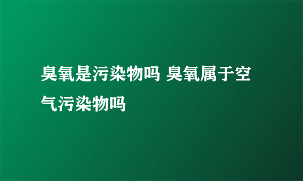 臭氧是污染物吗 臭氧属于空气污染物吗