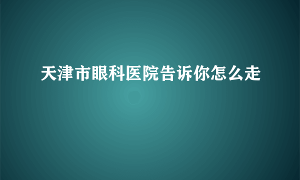 天津市眼科医院告诉你怎么走