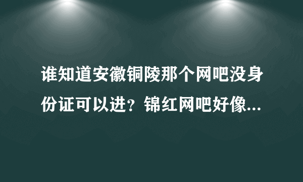 谁知道安徽铜陵那个网吧没身份证可以进？锦红网吧好像关门了！