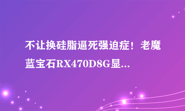 不让换硅脂逼死强迫症！老魔蓝宝石RX470D8G显卡翻车实测跑分15万