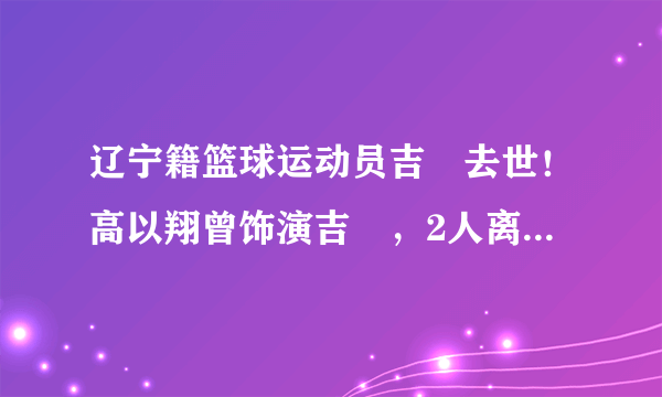 辽宁籍篮球运动员吉喆去世！高以翔曾饰演吉喆，2人离世仅隔8天！