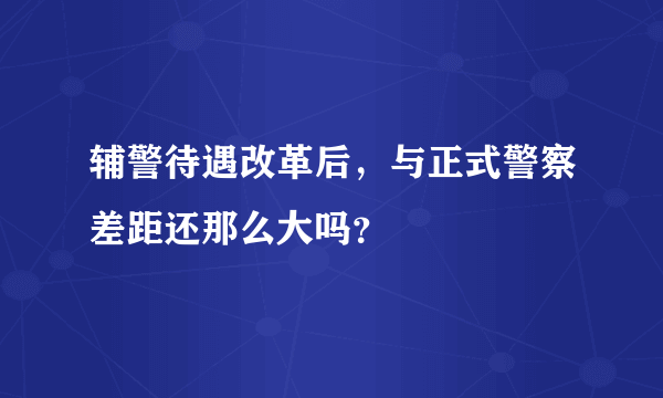 辅警待遇改革后，与正式警察差距还那么大吗？
