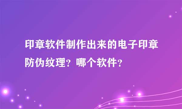 印章软件制作出来的电子印章防伪纹理？哪个软件？