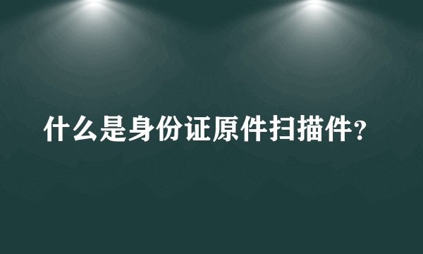 什么是身份证原件扫描件？