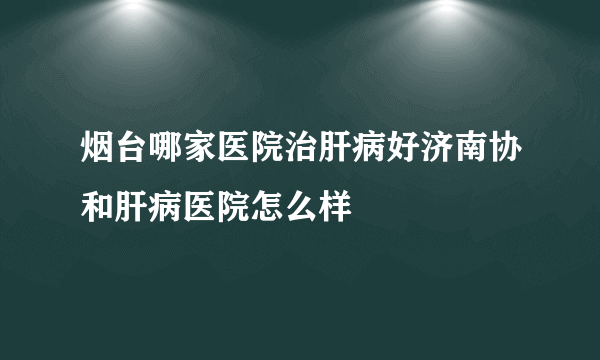 烟台哪家医院治肝病好济南协和肝病医院怎么样