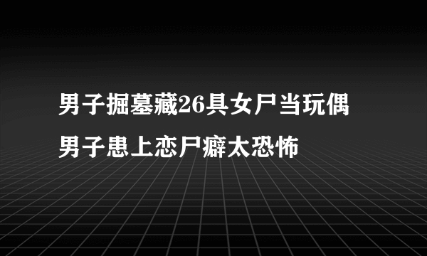 男子掘墓藏26具女尸当玩偶 男子患上恋尸癖太恐怖