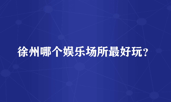 徐州哪个娱乐场所最好玩？