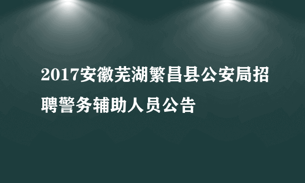 2017安徽芜湖繁昌县公安局招聘警务辅助人员公告