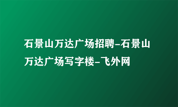 石景山万达广场招聘-石景山万达广场写字楼-飞外网