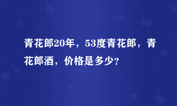 青花郎20年，53度青花郎，青花郎酒，价格是多少？