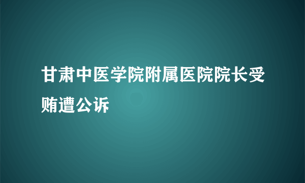甘肃中医学院附属医院院长受贿遭公诉