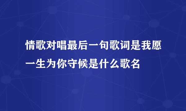 情歌对唱最后一句歌词是我愿一生为你守候是什么歌名