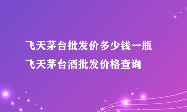 飞天茅台批发价多少钱一瓶  飞天茅台酒批发价格查询