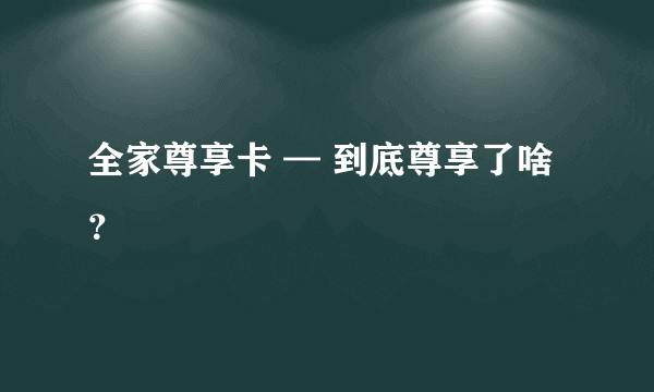 全家尊享卡 — 到底尊享了啥？