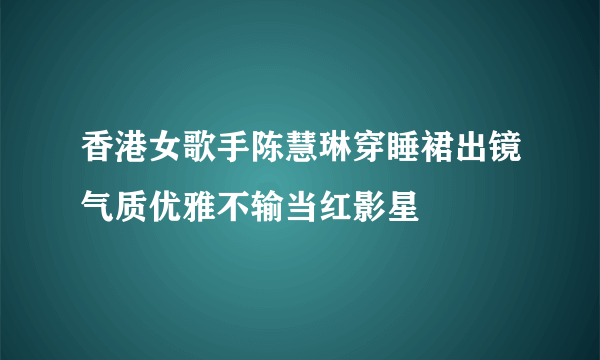 香港女歌手陈慧琳穿睡裙出镜气质优雅不输当红影星