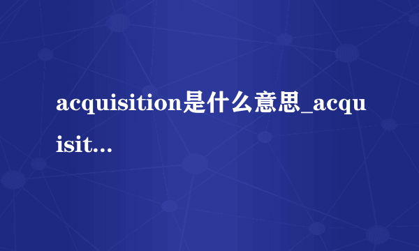 acquisition是什么意思_acquisition在线翻译_英语_读音_用法_例句